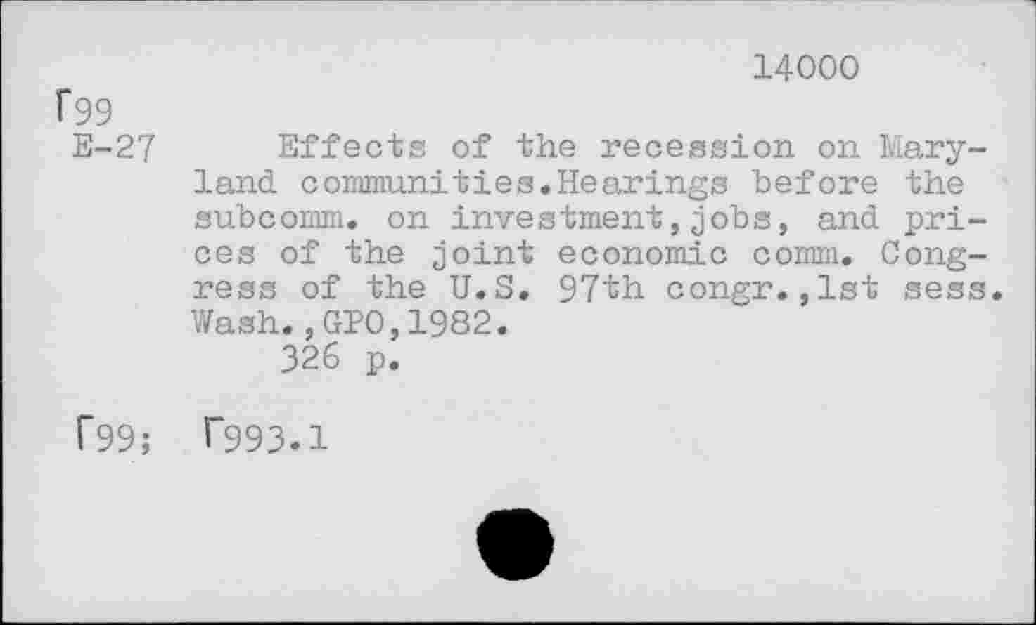 ﻿14000
f99
E-27 Effects of the recession on Maryland. coinmuni ties. Hearings before the subcomm, on investment,jobs, and prices of the joint economic comm. Congress of the U.S. 97th congr.,1st sess. Wash.,GIO,1982.
326 p.
f99; T993.1